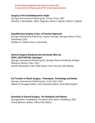 Surgery of the Cerebellopontine Angle
Springer International Publishing AG, 2nd ed, Cham, 2023
Nicholas C. Bambakidis, Cliff A. Megerian, Robert F. Spetzler, Robert E. Spetzler
Expeditionary Surgery at Sea : A Practical Approach
Springer International Publishing : Imprint: Springer, Springer Nature, Cham,
Switzerland, 2023
Matthew D. Tadlock, Amy A. Hernandez
General Surgery Residency Survival Guide (Mar 28,
2023)_(3031256166)_(Springer)
Springer International Publishing AG, Springer Nature (Textbooks & Major
Reference Works), Cham, 2023
Asanthi Ratnasekera, Marc Neff, Kahyun Yoon-Flannery, Alec Beekley
Fat Transfer in Plastic Surgery : Techniques, Technology and Safety
Springer International Publishing AG, 1st ed. 2023, 2023
Alberto Di Giuseppe (editor), Franco Bassetto (editor), Foad Nahai (editor)
Essentials of Visceral Surgery : For Residents and Fellows
Springer Berlin / Heidelberg, 1st edition 2023, Berlin, Heidelberg, 2023
Franck Billmann (Editor), Tobias Keck (Editor)
 