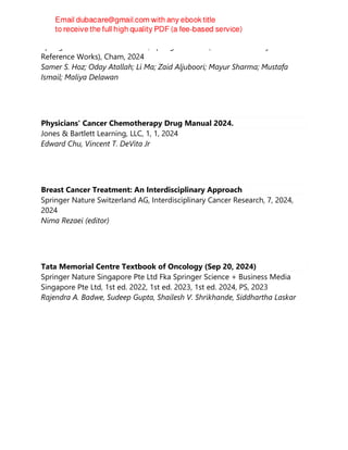 Springer Nature Switzerland AG, Springer Nature (Textbooks & Major
Reference Works), Cham, 2024
Samer S. Hoz; Oday Atallah; Li Ma; Zaid Aljuboori; Mayur Sharma; Mustafa
Ismail; Maliya Delawan
Physicians' Cancer Chemotherapy Drug Manual 2024.
Jones & Bartlett Learning, LLC, 1, 1, 2024
Edward Chu, Vincent T. DeVita Jr
Breast Cancer Treatment: An Interdisciplinary Approach
Springer Nature Switzerland AG, Interdisciplinary Cancer Research, 7, 2024,
2024
Nima Rezaei (editor)
Tata Memorial Centre Textbook of Oncology (Sep 20, 2024)
Springer Nature Singapore Pte Ltd Fka Springer Science + Business Media
Singapore Pte Ltd, 1st ed. 2022, 1st ed. 2023, 1st ed. 2024, PS, 2023
Rajendra A. Badwe, Sudeep Gupta, Shailesh V. Shrikhande, Siddhartha Laskar
 