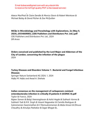 Oxford University Press, 2024
Aleece MacPhail & Claire Dendle & Monica Slavin & Robert Weinkove &
Michael Bailey & David Pilcher & Zoe McQuilten
MCQs in Microbiology and Parasitology with Explanations, 2e (May 9,
2024)_(9354669085)_(CBS Publishers and Distributors Pvt. Ltd.).pdf
CBS Publishers and Distributors Pvt. Ltd., 2024
DR Arora
Orders conceived and published by the Lord Major and Aldermen of the
City of London, concerning the infection of the plague
2024
Turkey Diseases and Disorders Volume 1 : Bacterial and Fungal Infectious
Diseases
Springer Nature Switzerland AG 2024, 1, 2024
Hafez M. Hafez and Awad A. Shehata
Indian consensus on the management of carbapenem-resistant
enterobacterales infection in critically ill patients II (ICONIC II).pdf
Taylor & Francis, 2024
Rajeev Soman & Balaji Veeraraghavan & Ashit Hegde & Subhash Varma &
Subhash Todi & R.K. Singh & Vasant Nagavekar & Camilla Rodrigues &
Subramanian Swaminathan & V Ramsubramanian & Abdul Ansari & Dhruva
Chaudhry & Amullya Pednekar & Sagar Bhagat &...
 