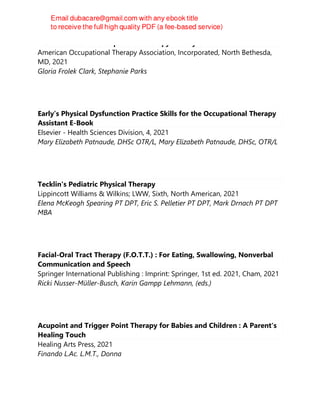 Best Practices for Occupational Therapy in Early Childhood.
American Occupational Therapy Association, Incorporated, North Bethesda,
MD, 2021
Gloria Frolek Clark, Stephanie Parks
Early’s Physical Dysfunction Practice Skills for the Occupational Therapy
Assistant E-Book
Elsevier - Health Sciences Division, 4, 2021
Mary Elizabeth Patnaude, DHSc OTR/L, Mary Elizabeth Patnaude, DHSc, OTR/L
Tecklin's Pediatric Physical Therapy
Lippincott Williams & Wilkins; LWW, Sixth, North American, 2021
Elena McKeogh Spearing PT DPT, Eric S. Pelletier PT DPT, Mark Drnach PT DPT
MBA
Facial-Oral Tract Therapy (F.O.T.T.) : For Eating, Swallowing, Nonverbal
Communication and Speech
Springer International Publishing : Imprint: Springer, 1st ed. 2021, Cham, 2021
Ricki Nusser-Müller-Busch, Karin Gampp Lehmann, (eds.)
Acupoint and Trigger Point Therapy for Babies and Children : A Parent's
Healing Touch
Healing Arts Press, 2021
Finando L.Ac. L.M.T., Donna
 