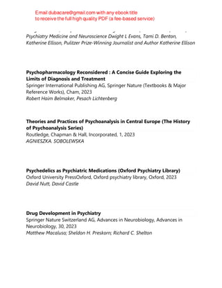 Dwight L. Evans, Joseph and Madonna Digiacomo Professor and Professor of
Psychiatry Medicine and Neuroscience Dwight L Evans, Tami D. Benton,
Katherine Ellison, Pulitzer Prize-Winning Journalist and Author Katherine Ellison
Psychopharmacology Reconsidered : A Concise Guide Exploring the
Limits of Diagnosis and Treatment
Springer International Publishing AG, Springer Nature (Textbooks & Major
Reference Works), Cham, 2023
Robert Haim Belmaker, Pesach Lichtenberg
Theories and Practices of Psychoanalysis in Central Europe (The History
of Psychoanalysis Series)
Routledge, Chapman & Hall, Incorporated, 1, 2023
AGNIESZKA. SOBOLEWSKA
Psychedelics as Psychiatric Medications (Oxford Psychiatry Library)
Oxford University PressOxford, Oxford psychiatry library, Oxford, 2023
David Nutt, David Castle
Drug Development in Psychiatry
Springer Nature Switzerland AG, Advances in Neurobiology, Advances in
Neurobiology, 30, 2023
Matthew Macaluso; Sheldon H. Preskorn; Richard C. Shelton
 