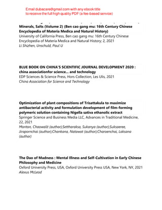 Ben Cao Gang Mu, Volume II: Waters, Fires, Soils, Metals, Jades, Stones,
Minerals, Salts (Volume 2) (Ben cao gang mu: 16th Century Chinese
Encyclopedia of Materia Medica and Natural History)
University of California Press, Ben cao gang mu: 16th Century Chinese
Encyclopedia of Materia Medica and Natural History; 2, 2021
Li Shizhen, Unschuld, Paul U
BLUE BOOK ON CHINA'S SCIENTIFIC JOURNAL DEVELOPMENT 2020 :
china associationfor science... and technology
EDP Sciences & Science Press, Hors Collection, Les Ulis, 2021
China Association for Science and Technology
Optimization of plant compositions of Trisattakula to maximize
antibacterial activity and formulation development of film-forming
polymeric solution containing Nigella sativa ethanolic extract
Springer Science and Business Media LLC, Advances in Traditional Medicine,
22, 2021
Monton, Chaowalit (author);Settharaksa, Sukanya (author);Suksaeree,
Jirapornchai (author);Chankana, Natawat (author);Charoenchai, Laksana
(author)
The Dao of Madness : Mental Illness and Self-Cultivation in Early Chinese
Philosophy and Medicine
Oxford University Press, USA, Oxford University Press USA, New York, NY, 2021
Alexus McLeod
 