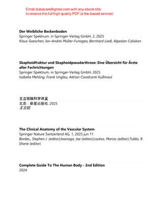 Der Weibliche Beckenboden
Springer Spektrum. in Springer-Verlag GmbH, 2, 2025
Klaus Goeschen, Ion-Andrei Müller-Funogea, Bernhard Liedl, Alpaslan Caliskan
Skaphoidfraktur und Skaphoidpseudarthrose: Eine Übersicht für Ärzte
aller Fachrichtungen
Springer Spektrum. in Springer-Verlag GmbH, 2025
Isabella Mehling, Frank Unglau, Adrian Cavalcanti Kußmaul
王立铭脑科学讲义
北京：新星出版社, 2025
王立铭
The Clinical Anatomy of the Vascular System
Springer Nature Switzerland AG, 1, 2025 jun 11
Bordes,, Stephen J. (editor);Iwanaga, Joe (editor);Loukas, Marios (editor);Tubbs, R.
Shane (editor)
Complete Guide To The Human Body - 2nd Edition
2024
 