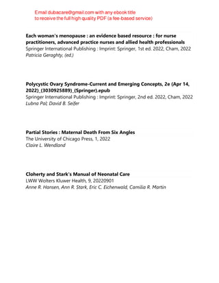 Each woman's menopause : an evidence based resource : for nurse
practitioners, advanced practice nurses and allied health professionals
Springer International Publishing : Imprint: Springer, 1st ed. 2022, Cham, 2022
Patricia Geraghty, (ed.)
Polycystic Ovary Syndrome-Current and Emerging Concepts, 2e (Apr 14,
2022)_(3030925889)_(Springer).epub
Springer International Publishing : Imprint: Springer, 2nd ed. 2022, Cham, 2022
Lubna Pal; David B. Seifer
Partial Stories : Maternal Death From Six Angles
The University of Chicago Press, 1, 2022
Claire L. Wendland
Cloherty and Stark's Manual of Neonatal Care
LWW Wolters Kluwer Health, 9, 20220901
Anne R. Hansen, Ann R. Stark, Eric C. Eichenwald, Camilia R. Martin
 