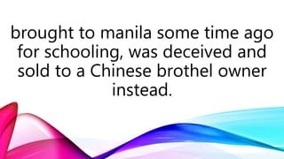 brought to manila some time ago
for schooling, was deceived and
sold to a Chinese brothel owner
instead.
 