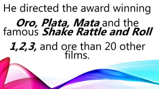 He directed the award winning
Oro, Plata, Mata and the
famous Shake Rattle and Roll
1,2,3, and ore than 20 other
films.
 