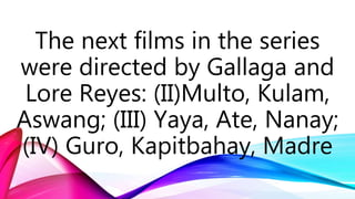 The next films in the series
were directed by Gallaga and
Lore Reyes: (II)Multo, Kulam,
Aswang; (III) Yaya, Ate, Nanay;
(IV) Guro, Kapitbahay, Madre
 