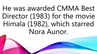 He was awarded CMMA Best
Director (1983) for the movie
Himala (1982), which starred
Nora Aunor.
 