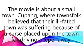 The movie is about a small
town, Cupang, where townsfolk
believed that their ill-fated
town was suffering because of
a curse placed upon the town
for driving a leper away.
 