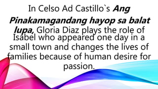 In Celso Ad Castillo`s Ang
Pinakamagandang hayop sa balat
lupa, Gloria Diaz plays the role of
Isabel who appeared one day in a
small town and changes the lives of
families because of human desire for
passion.
 