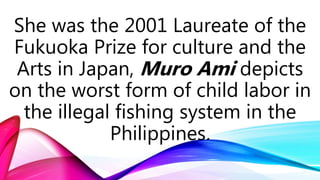 She was the 2001 Laureate of the
Fukuoka Prize for culture and the
Arts in Japan, Muro Ami depicts
on the worst form of child labor in
the illegal fishing system in the
Philippines.
 