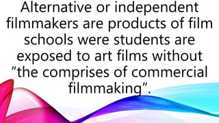 Alternative or independent
filmmakers are products of film
schools were students are
exposed to art films without
“the comprises of commercial
filmmaking”.
 