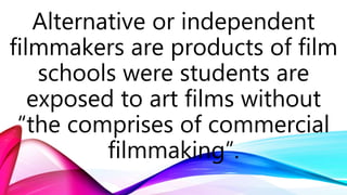 Alternative or independent
filmmakers are products of film
schools were students are
exposed to art films without
“the comprises of commercial
filmmaking”.
 