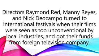 Directors Raymond Red, Manny Reyes,
and Nick Deocampo turned to
international festivals when their films
were seen as too unconventional by
local industries, and got their funds
from foreign television company.
 