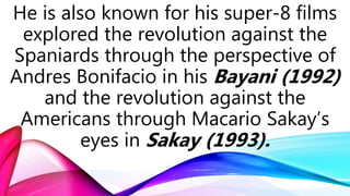 He is also known for his super-8 films
explored the revolution against the
Spaniards through the perspective of
Andres Bonifacio in his Bayani (1992)
and the revolution against the
Americans through Macario Sakay’s
eyes in Sakay (1993).
 