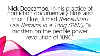 Nick Deocampo, in his practice of
nonfiction documentary films and
short films, filmed Revolutions
Like Refrains in a Song (1987), “a
mortem on the people power
revolution of 1896,”
 