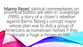 Manny Reyes’ satirical commentaries on
provincial politics are seen in Suwapings
(1995), a story of a citizen`s rebellion
against Barrio Talong`s corrupt mayor
whose plan was to dub a group of
Americans as hometown heroes if they
donate a huge a money to him.
 