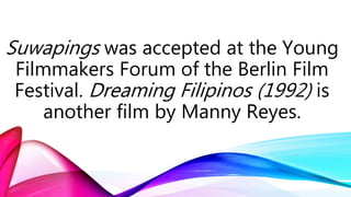 Suwapings was accepted at the Young
Filmmakers Forum of the Berlin Film
Festival. Dreaming Filipinos (1992) is
another film by Manny Reyes.
 