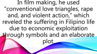 In film making, he used
“conventional love triangles, rape
and, and violent action,” which
reveled the suffering in Filipino life
due to economic exploitation
through symbols and an elaborate
plot.
 