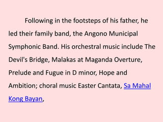 Following in the footsteps of his father, he
led their family band, the Angono Municipal
Symphonic Band. His orchestral music include The
Devil's Bridge, Malakas at Maganda Overture,
Prelude and Fugue in D minor, Hope and
Ambition; choral music Easter Cantata, Sa Mahal
Kong Bayan,
 