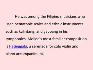 He was among the Filipino musicians who
used pentatonic scales and ethnic instruments
such as kulintang, and gabbang in his
symphonies. Molina's most familiar composition
is Hatinggabi, a serenade for solo violin and
piano accompaniment.
 
