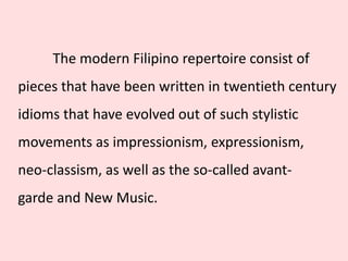 The modern Filipino repertoire consist of
pieces that have been written in twentieth century
idioms that have evolved out of such stylistic
movements as impressionism, expressionism,
neo-classism, as well as the so-called avant-
garde and New Music.
 