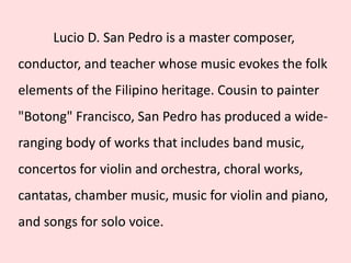 Lucio D. San Pedro is a master composer,
conductor, and teacher whose music evokes the folk
elements of the Filipino heritage. Cousin to painter
"Botong" Francisco, San Pedro has produced a wide-
ranging body of works that includes band music,
concertos for violin and orchestra, choral works,
cantatas, chamber music, music for violin and piano,
and songs for solo voice.
 