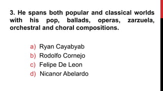 3. He spans both popular and classical worlds
with his pop, ballads, operas, zarzuela,
orchestral and choral compositions.
a) Ryan Cayabyab
b) Rodolfo Cornejo
c) Felipe De Leon
d) Nicanor Abelardo
 