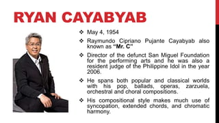 RYAN CAYABYAB
 May 4, 1954
 Raymundo Cipriano Pujante Cayabyab also
known as “Mr. C”
 Director of the defunct San Miguel Foundation
for the performing arts and he was also a
resident judge of the Philippine Idol in the year
2006.
 He spans both popular and classical worlds
with his pop, ballads, operas, zarzuela,
orchestral and choral compositions.
 His compositional style makes much use of
syncopation, extended chords, and chromatic
harmony.
 
