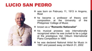 LUCIO SAN PEDRO
 was born on February 11, 1913 in Angono,
Rizal
 he became a professor of theory and
composition at the University of the
Philippines’ College of Music
 known as a “Romantic Nationalist”
 his musical prowess was internationally
recognized when he was invited to be a judge
at the prestigious Van Cliburn International
Piano Competition in 1980
 he was declared National Artist for Music in
1991 and passed away on March 31, 2002
 