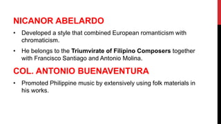 NICANOR ABELARDO
• Developed a style that combined European romanticism with
chromaticism.
• He belongs to the Triumvirate of Filipino Composers together
with Francisco Santiago and Antonio Molina.
COL. ANTONIO BUENAVENTURA
• Promoted Philippine music by extensively using folk materials in
his works.
 