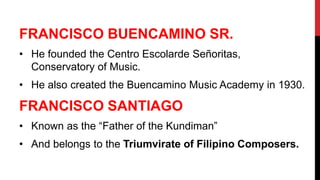 FRANCISCO BUENCAMINO SR.
• He founded the Centro Escolarde Señoritas,
Conservatory of Music.
• He also created the Buencamino Music Academy in 1930.
FRANCISCO SANTIAGO
• Known as the “Father of the Kundiman”
• And belongs to the Triumvirate of Filipino Composers.
 