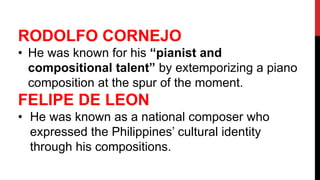 RODOLFO CORNEJO
• He was known for his “pianist and
compositional talent” by extemporizing a piano
composition at the spur of the moment.
FELIPE DE LEON
• He was known as a national composer who
expressed the Philippines’ cultural identity
through his compositions.
 