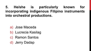 5. He/she is particularly known for
incorporating indigenous Filipino instruments
into orchestral productions.
a) Jose Maceda
b) Lucrecia Kasilag
c) Ramon Santos
d) Jerry Dadap
 