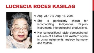 LUCRECIA ROCES KASILAG
 Aug. 31,1917-Aug. 16, 2008
 She is particularly known for
incorporating indigenous Filipino
instruments into orchestral productions.
 Her compositional style demonstrated
a fusion of Eastern and Western styles
in using instruments, melody, harmony
and rhythm.
 