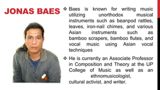 JONAS BAES  Baes is known for writing music
utilizing unorthodox musical
instruments such as beanpod rattles,
leaves, iron-nail chimes, and various
Asian instruments such as
bamboo scrapers, bamboo flutes, and
vocal music using Asian vocal
techniques
 He is currently an Associate Professor
in Composition and Theory at the UP
College of Music as well as an
ethnomusicologist,
cultural activist, and writer.
 