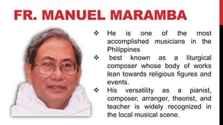 FR. MANUEL MARAMBA
 He is one of the most
accomplished musicians in the
Philippines
 best known as a liturgical
composer whose body of works
lean towards religious figures and
events.
 His versatility as a pianist,
composer, arranger, theorist, and
teacher is widely recognized in
the local musical scene.
 