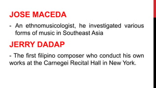 JOSE MACEDA
- An ethnomusicologist, he investigated various
forms of music in Southeast Asia
JERRY DADAP
- The first filipino composer who conduct his own
works at the Carnegei Recital Hall in New York.
 