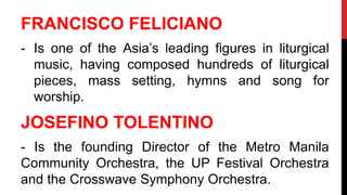 FRANCISCO FELICIANO
- Is one of the Asia’s leading figures in liturgical
music, having composed hundreds of liturgical
pieces, mass setting, hymns and song for
worship.
JOSEFINO TOLENTINO
- Is the founding Director of the Metro Manila
Community Orchestra, the UP Festival Orchestra
and the Crosswave Symphony Orchestra.
 