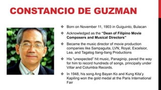 CONSTANCIO DE GUZMAN
 Born on November 11, 1903 in Guiguinto, Bulacan
 Acknowledged as the “Dean of Filipino Movie
Composers and Musical Directors”
 Became the music director of movie production
companies like Sampaguita, LVN, Royal, Excelsior,
Lea, and Tagalog Ilang-Ilang Productions
 His “unexpected” hit music, Panaginip, paved the way
for him to record hundreds of songs, principally under
Villar and Columbia Records.
 In 1948, his song Ang Bayan Ko and Kung Kita’y
Kapiling won the gold medal at the Paris International
Fair
 