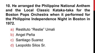 10. He arranged the Philippine National Anthem
and the Local Classic Kataka-taka for the
Boston Pops Orchestra when it performed for
the Philippine Independence Night in Boston in
1972.
a) Restituto “Restie” Umali
b) Angel Peña
c) Santiago Suarez
d) Leopoldo Silos Sr.
 