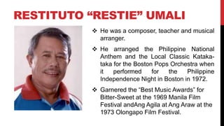RESTITUTO “RESTIE” UMALI
 He was a composer, teacher and musical
arranger.
 He arranged the Philippine National
Anthem and the Local Classic Kataka-
taka for the Boston Pops Orchestra when
it performed for the Philippine
Independence Night in Boston in 1972.
 Garnered the “Best Music Awards” for
Bitter-Sweet at the 1969 Manila Film
Festival andAng Agila at Ang Araw at the
1973 Olongapo Film Festival.
 