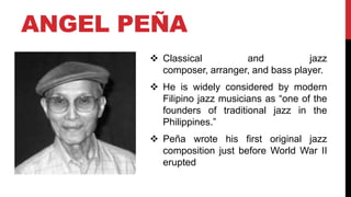 ANGEL PEÑA
 Classical and jazz
composer, arranger, and bass player.
 He is widely considered by modern
Filipino jazz musicians as “one of the
founders of traditional jazz in the
Philippines.”
 Peña wrote his first original jazz
composition just before World War II
erupted
 