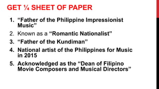 1. “Father of the Philippine Impressionist
Music”
2. Known as a “Romantic Nationalist”
3. “Father of the Kundiman”
4. National artist of the Philippines for Music
in 2015
5. Acknowledged as the “Dean of Filipino
Movie Composers and Musical Directors”
GET ¼ SHEET OF PAPER
 