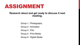 ASSIGNMENT
Research about and get ready to discuss it next
meeting.
Group 1 : Photography
Group 2 : Animation
Group 3 : Film
Group 4 : Print Media
Group 5 : Digital Media
 