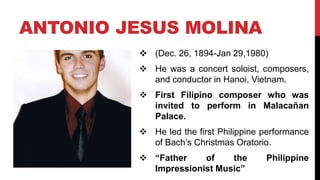  (Dec. 26, 1894-Jan 29,1980)
 He was a concert soloist, composers,
and conductor in Hanoi, Vietnam.
 First Filipino composer who was
invited to perform in Malacañan
Palace.
 He led the first Philippine performance
of Bach’s Christmas Oratorio.
 “Father of the Philippine
Impressionist Music”
ANTONIO JESUS MOLINA
 
