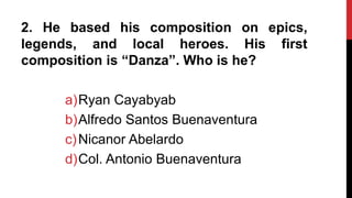 2. He based his composition on epics,
legends, and local heroes. His first
composition is “Danza”. Who is he?
a)Ryan Cayabyab
b)Alfredo Santos Buenaventura
c)Nicanor Abelardo
d)Col. Antonio Buenaventura
 