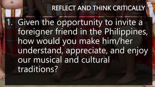 REFLECT AND THINK CRITICALLY
1. Given the opportunity to invite a
foreigner friend in the Philippines,
how would you make him/her
understand, appreciate, and enjoy
our musical and cultural
traditions?
 