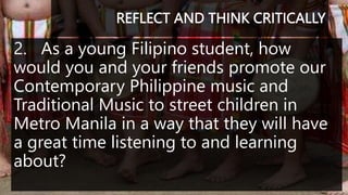 REFLECT AND THINK CRITICALLY
2. As a young Filipino student, how
would you and your friends promote our
Contemporary Philippine music and
Traditional Music to street children in
Metro Manila in a way that they will have
a great time listening to and learning
about?
 