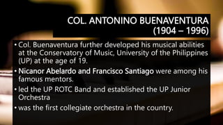 COL. ANTONINO BUENAVENTURA
(1904 – 1996)
• Col. Buenaventura further developed his musical abilities
at the Conservatory of Music, University of the Philippines
(UP) at the age of 19.
• Nicanor Abelardo and Francisco Santiago were among his
famous mentors.
• led the UP ROTC Band and established the UP Junior
Orchestra
• was the first collegiate orchestra in the country.
 